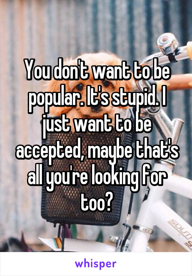 You don't want to be popular. It's stupid. I just want to be accepted, maybe that's all you're looking for too?