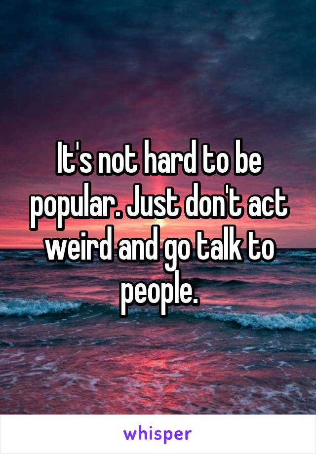 It's not hard to be popular. Just don't act weird and go talk to people.