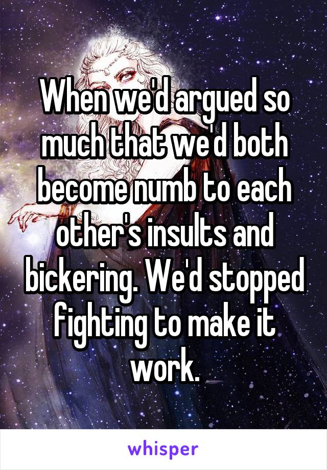 When we'd argued so much that we'd both become numb to each other's insults and bickering. We'd stopped fighting to make it work.