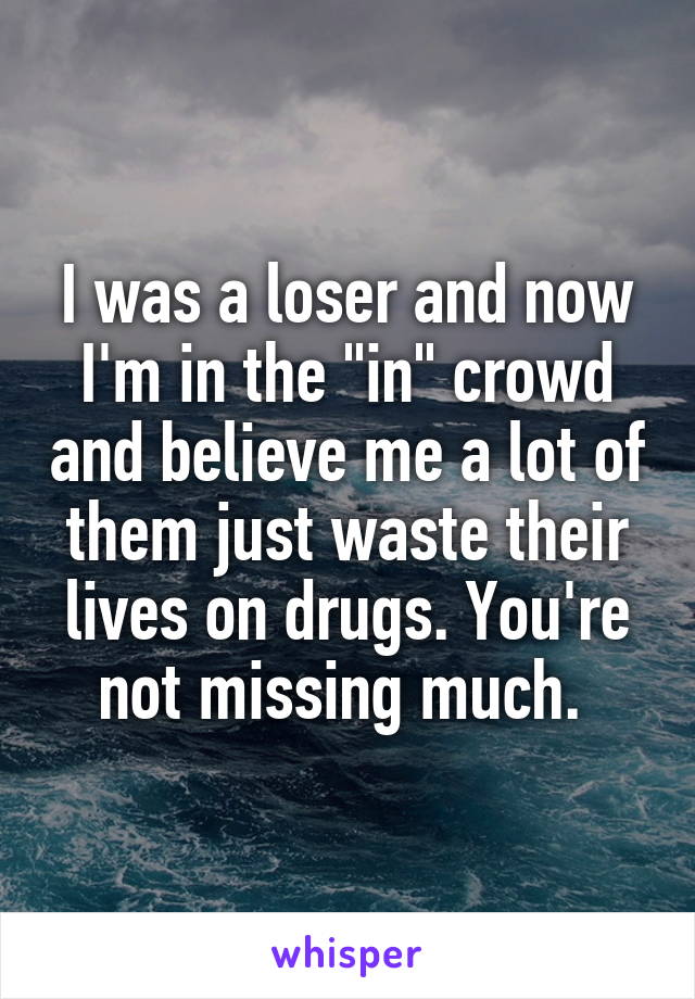 I was a loser and now I'm in the "in" crowd and believe me a lot of them just waste their lives on drugs. You're not missing much. 