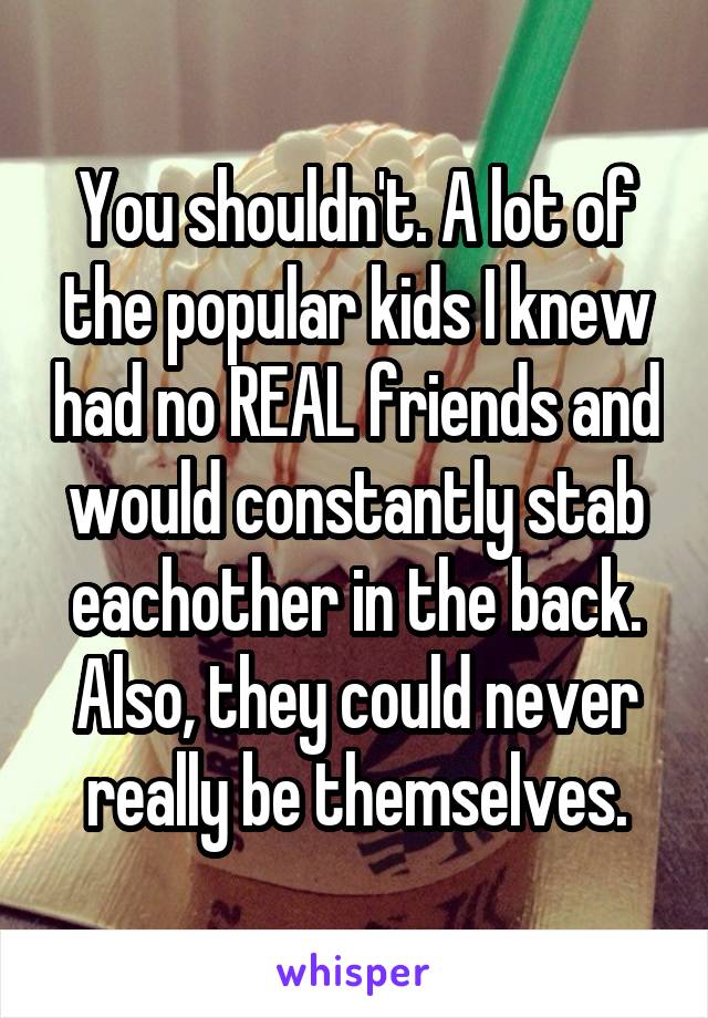 You shouldn't. A lot of the popular kids I knew had no REAL friends and would constantly stab eachother in the back.
Also, they could never really be themselves.