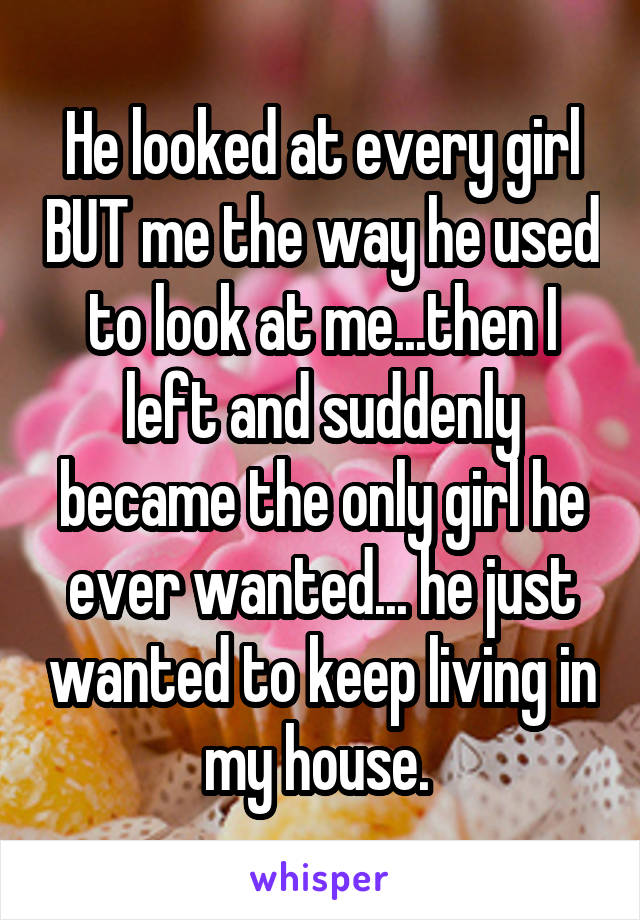 He looked at every girl BUT me the way he used to look at me...then I left and suddenly became the only girl he ever wanted... he just wanted to keep living in my house. 