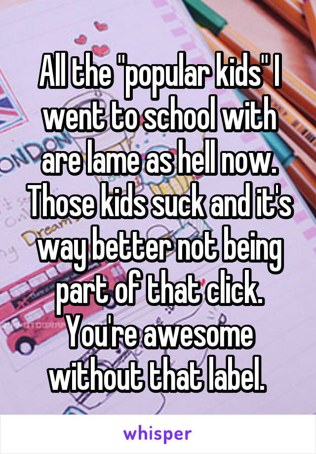 All the "popular kids" I went to school with are lame as hell now. Those kids suck and it's way better not being part of that click. You're awesome without that label. 