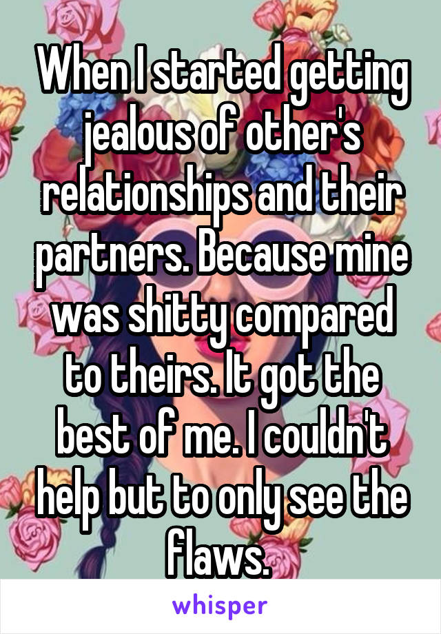 When I started getting jealous of other's relationships and their partners. Because mine was shitty compared to theirs. It got the best of me. I couldn't help but to only see the flaws. 