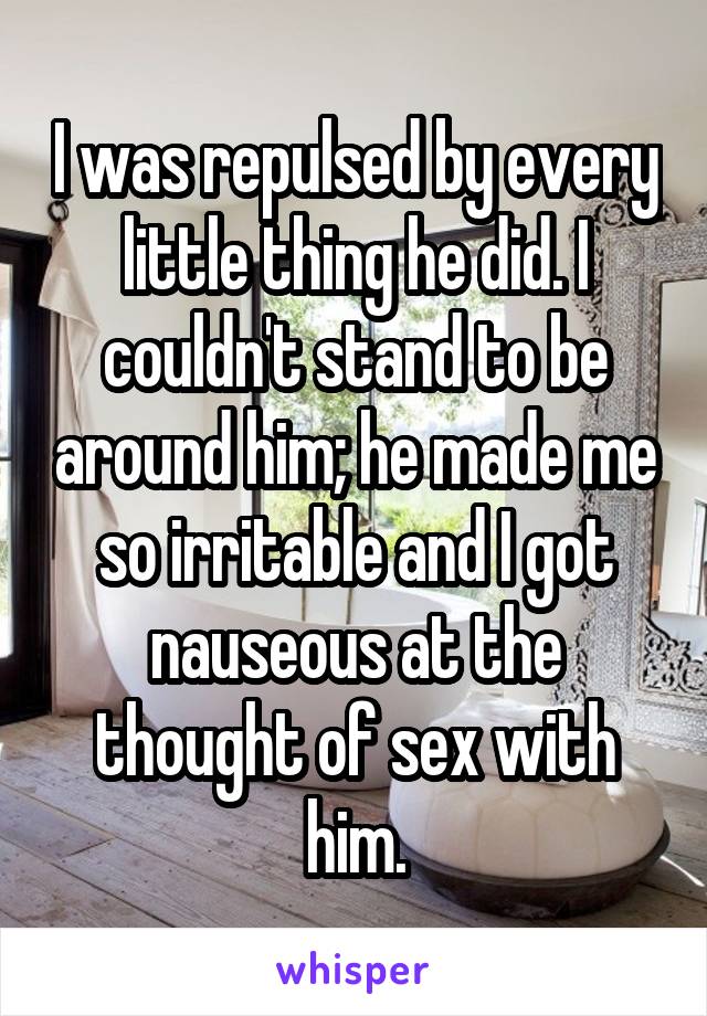 I was repulsed by every little thing he did. I couldn't stand to be around him; he made me so irritable and I got nauseous at the thought of sex with him.