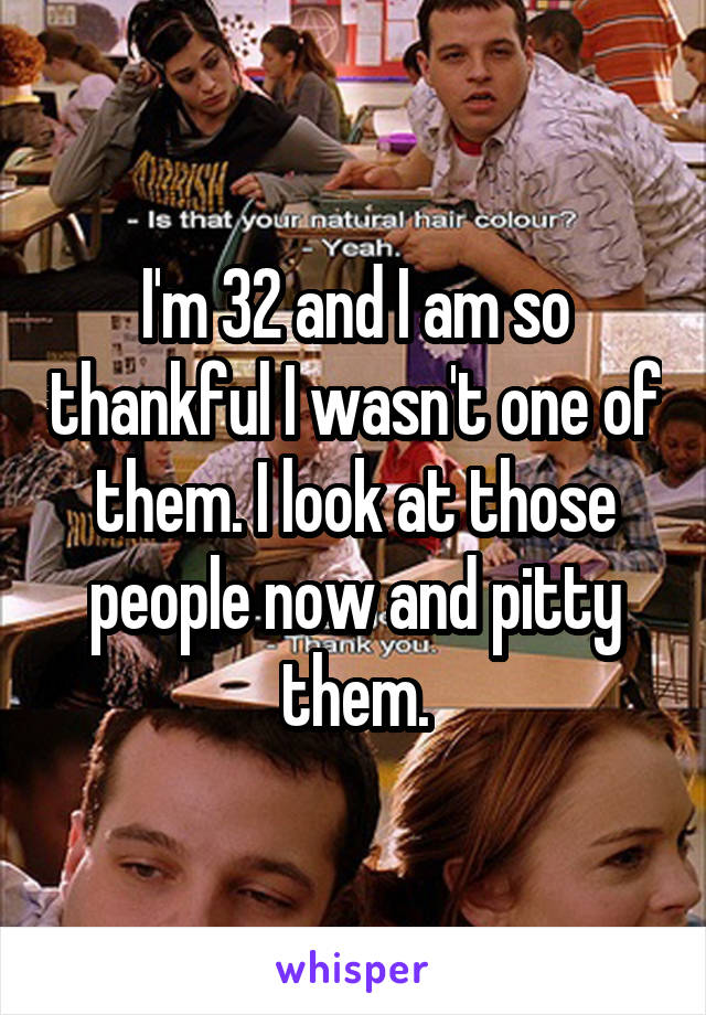 I'm 32 and I am so thankful I wasn't one of them. I look at those people now and pitty them.