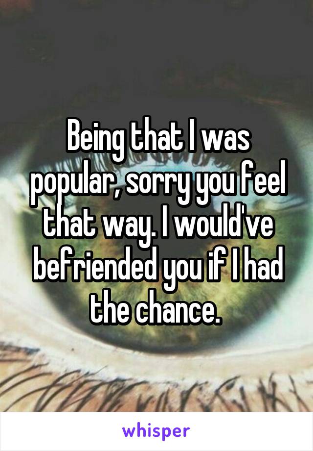 Being that I was popular, sorry you feel that way. I would've befriended you if I had the chance. 