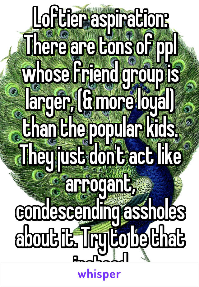 Loftier aspiration: There are tons of ppl whose friend group is larger, (& more loyal) than the popular kids. They just don't act like arrogant, condescending assholes about it. Try to be that instead