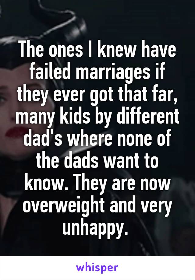 The ones I knew have failed marriages if they ever got that far, many kids by different dad's where none of the dads want to know. They are now overweight and very unhappy. 