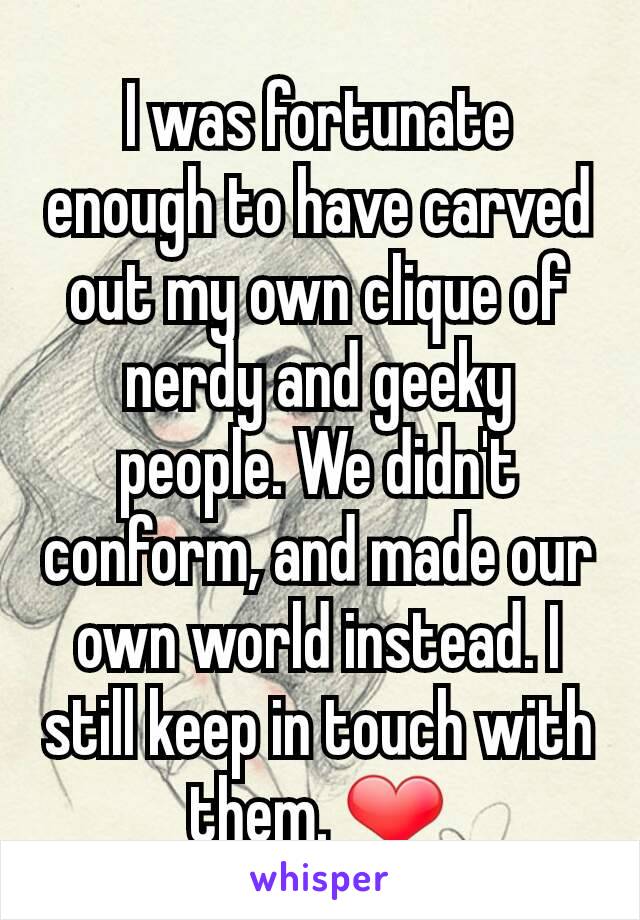 I was fortunate enough to have carved out my own clique of nerdy and geeky people. We didn't conform, and made our own world instead. I still keep in touch with them. ❤