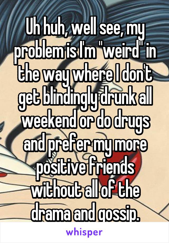 Uh huh, well see, my problem is I'm "weird" in the way where I don't get blindingly drunk all weekend or do drugs and prefer my more positive friends without all of the drama and gossip.