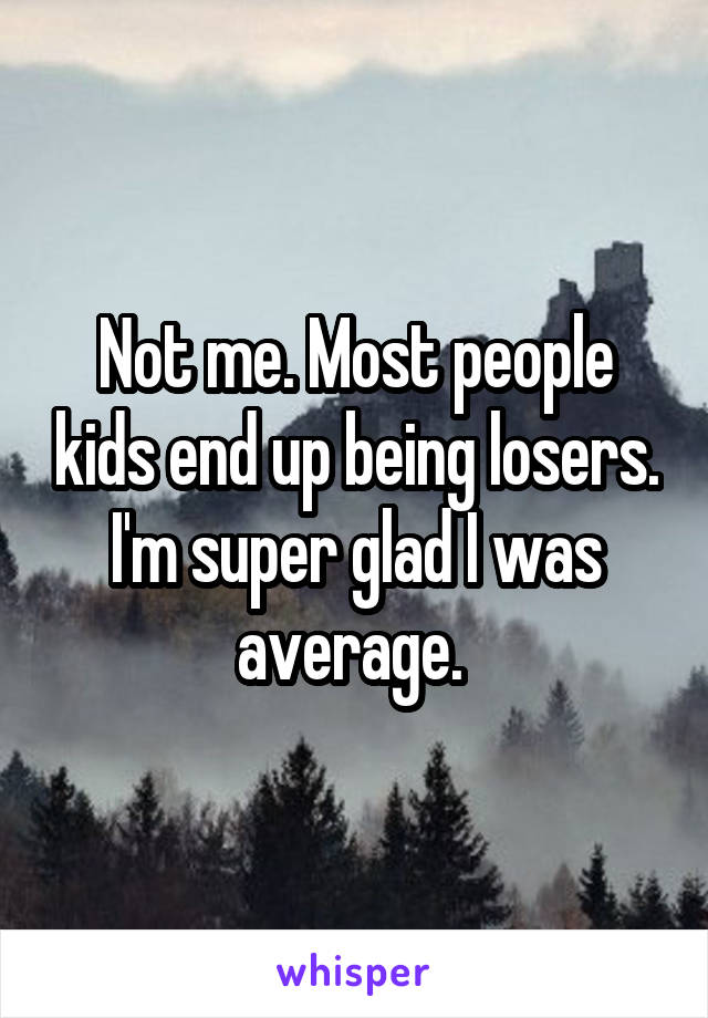 Not me. Most people kids end up being losers. I'm super glad I was average. 