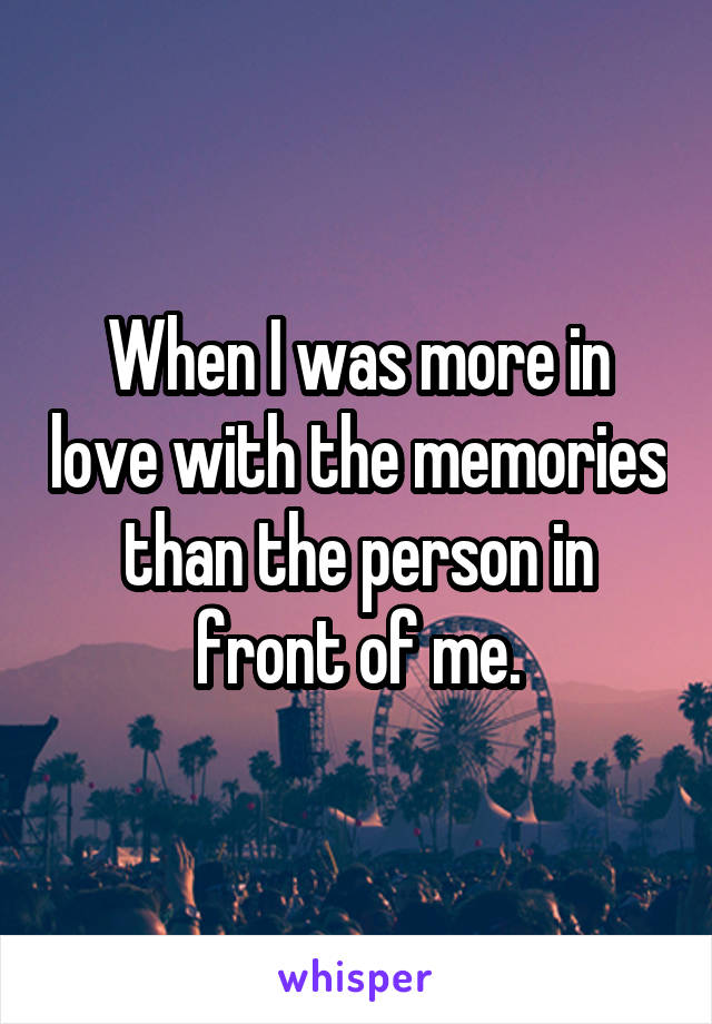 When I was more in love with the memories than the person in front of me.