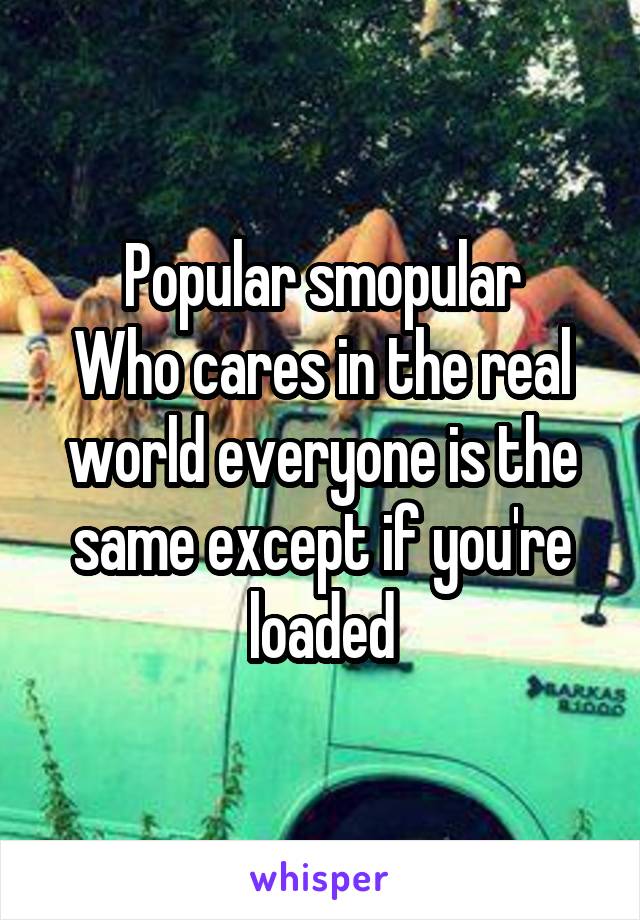 Popular smopular
Who cares in the real world everyone is the same except if you're loaded