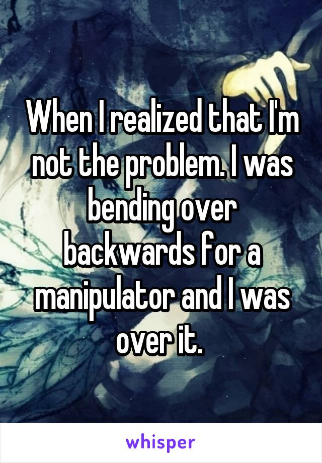 When I realized that I'm not the problem. I was bending over backwards for a manipulator and I was over it. 