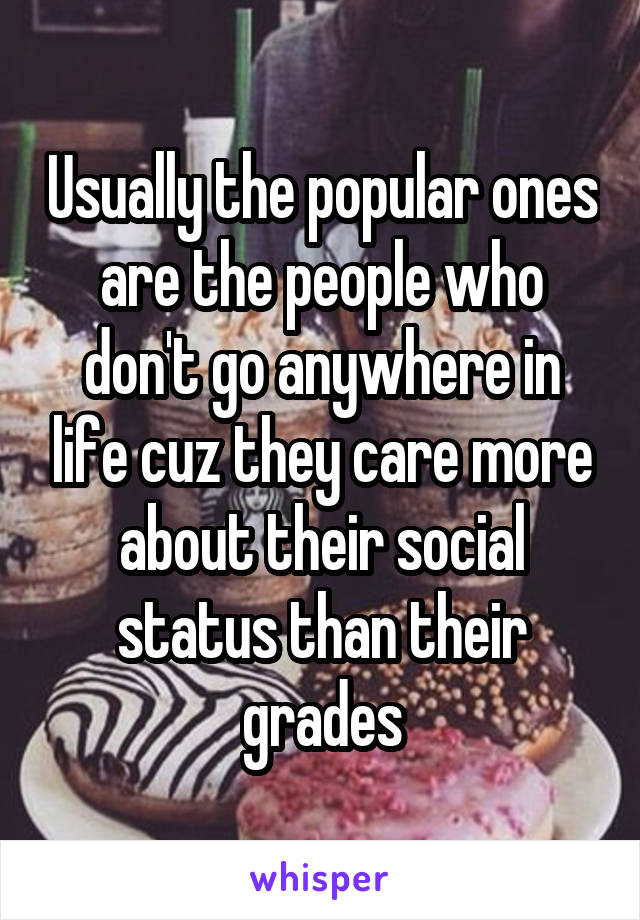 Usually the popular ones are the people who don't go anywhere in life cuz they care more about their social status than their grades