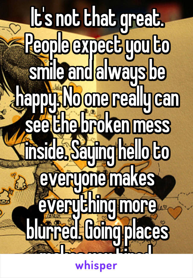 It's not that great. People expect you to smile and always be happy. No one really can see the broken mess inside. Saying hello to everyone makes everything more blurred. Going places makes you tired.