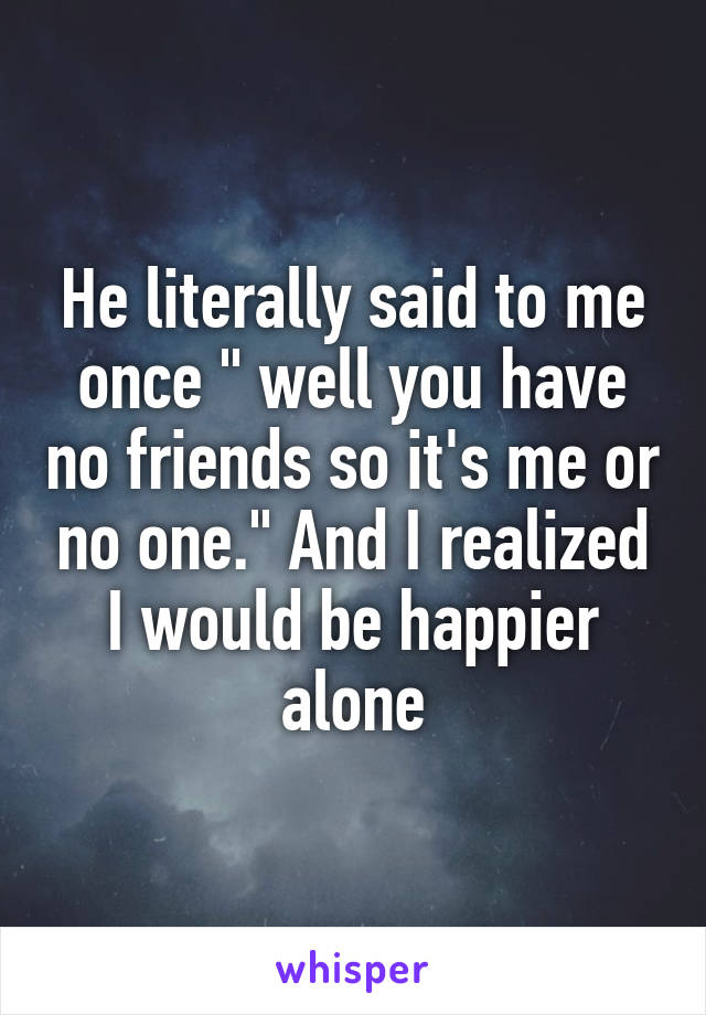 He literally said to me once " well you have no friends so it's me or no one." And I realized I would be happier alone