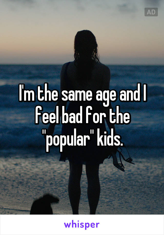 I'm the same age and I feel bad for the "popular" kids.