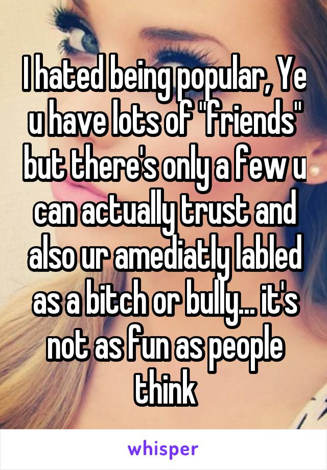 I hated being popular, Ye u have lots of "friends" but there's only a few u can actually trust and also ur amediatly labled as a bitch or bully... it's not as fun as people think