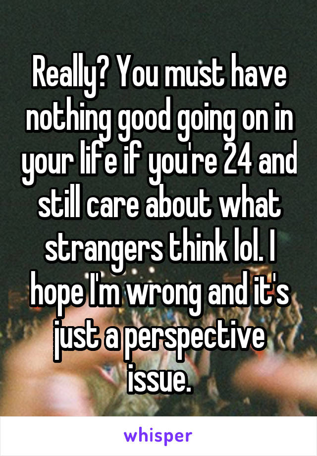 Really? You must have nothing good going on in your life if you're 24 and still care about what strangers think lol. I hope I'm wrong and it's just a perspective issue.