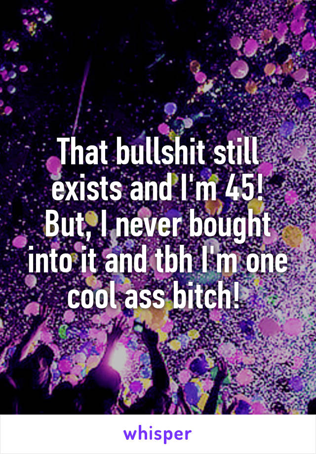 That bullshit still exists and I'm 45!
But, I never bought into it and tbh I'm one cool ass bitch! 