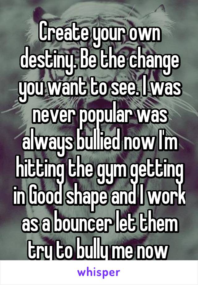 Create your own destiny. Be the change you want to see. I was never popular was always bullied now I'm hitting the gym getting in Good shape and I work as a bouncer let them try to bully me now 