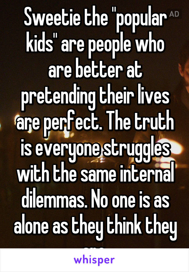 Sweetie the "popular kids" are people who are better at pretending their lives are perfect. The truth is everyone struggles with the same internal dilemmas. No one is as alone as they think they are.