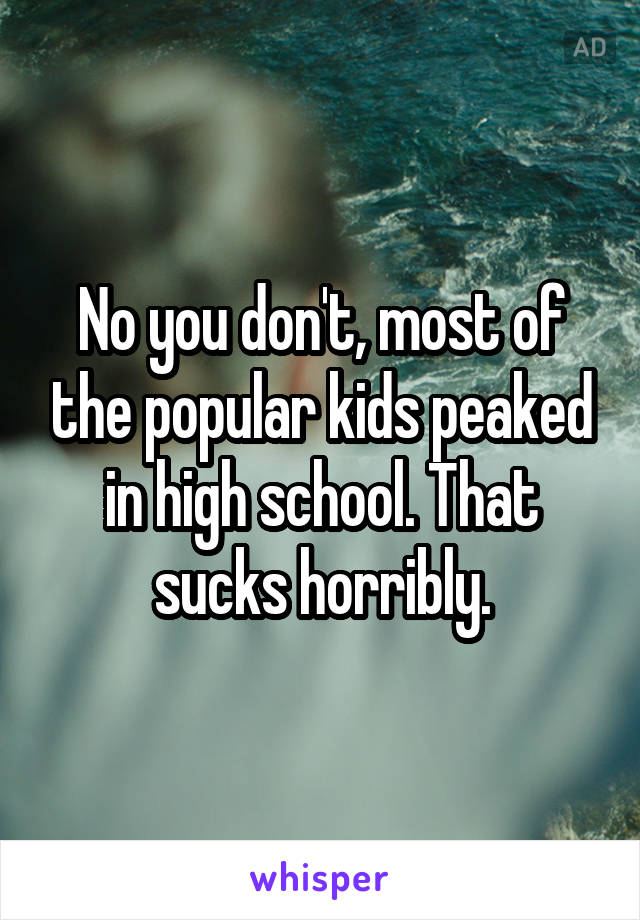 No you don't, most of the popular kids peaked in high school. That sucks horribly.