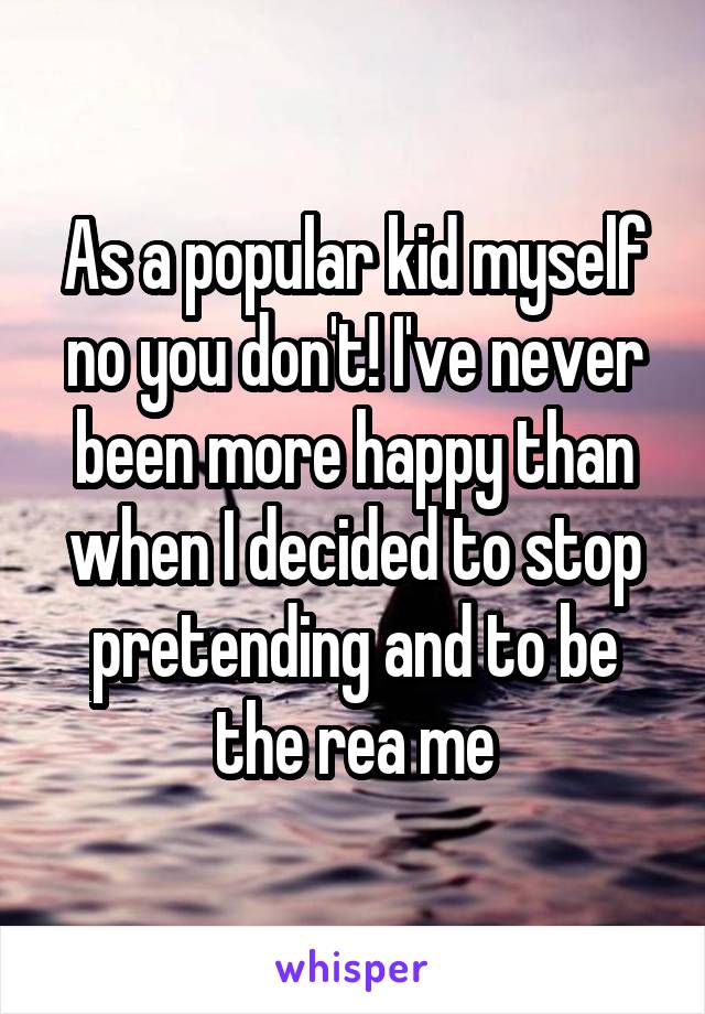 As a popular kid myself no you don't! I've never been more happy than when I decided to stop pretending and to be the rea me