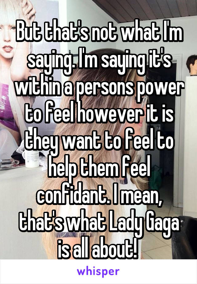 But that's not what I'm saying. I'm saying it's within a persons power to feel however it is they want to feel to help them feel confidant. I mean, that's what Lady Gaga is all about! 