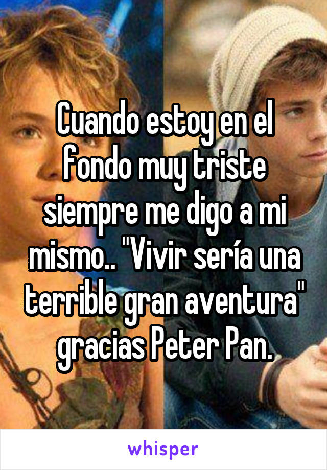 Cuando estoy en el fondo muy triste siempre me digo a mi mismo.. "Vivir sería una terrible gran aventura" gracias Peter Pan.