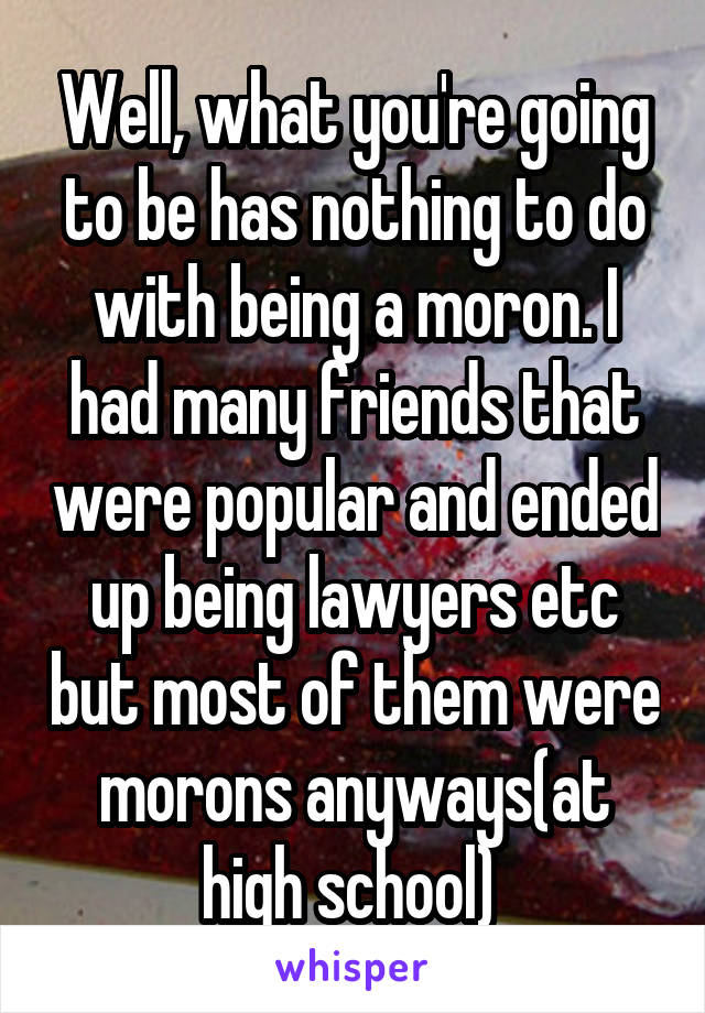 Well, what you're going to be has nothing to do with being a moron. I had many friends that were popular and ended up being lawyers etc but most of them were morons anyways(at high school) 