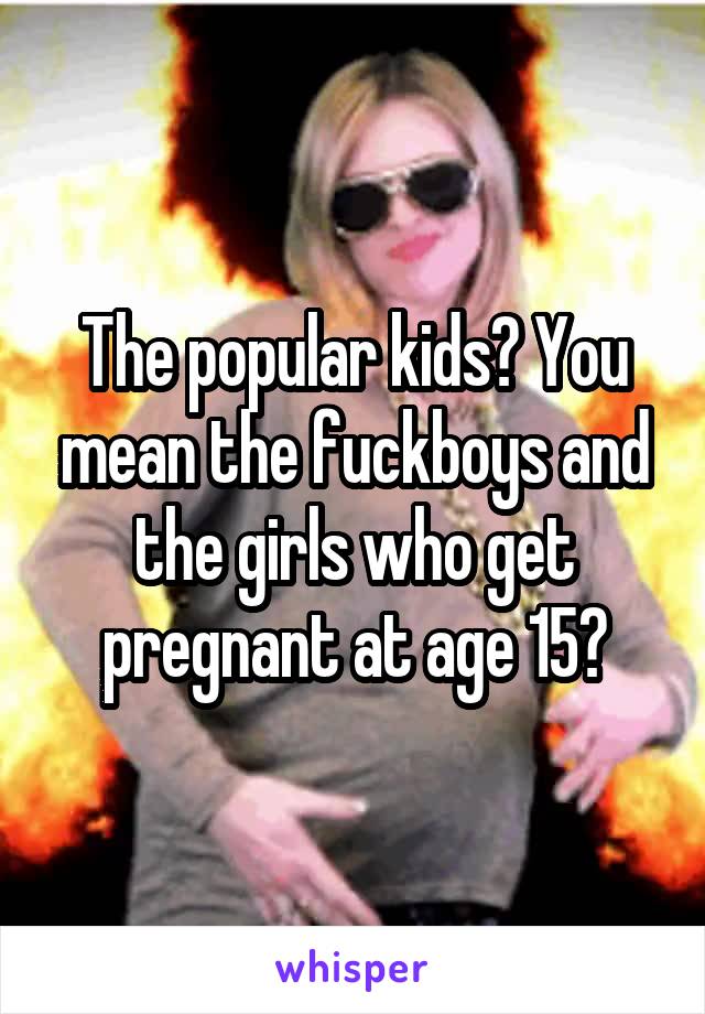 The popular kids? You mean the fuckboys and the girls who get pregnant at age 15?