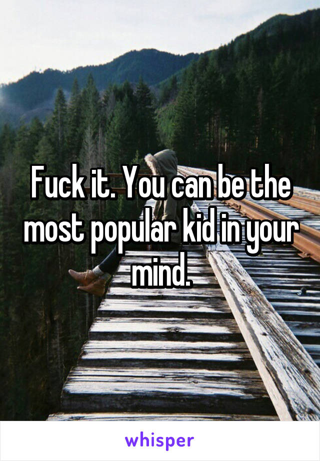 Fuck it. You can be the most popular kid in your mind.