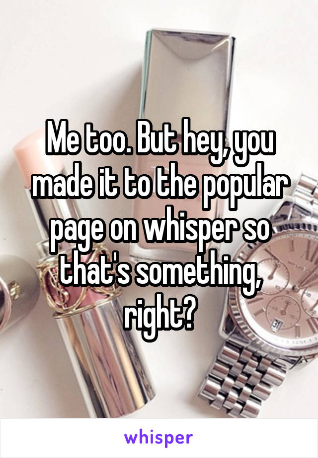 Me too. But hey, you made it to the popular page on whisper so that's something, right?