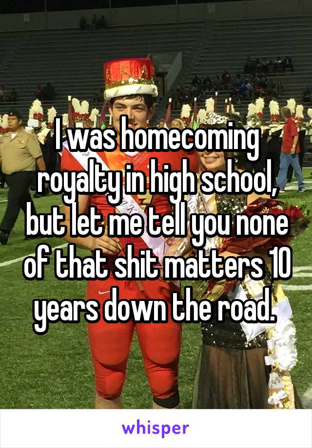 I was homecoming royalty in high school, but let me tell you none of that shit matters 10 years down the road. 