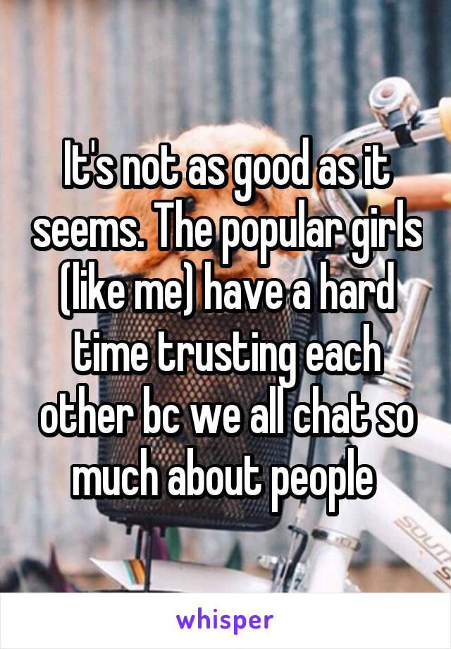 It's not as good as it seems. The popular girls (like me) have a hard time trusting each other bc we all chat so much about people 