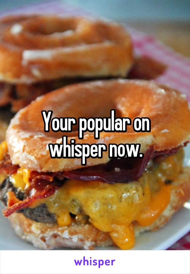 Your popular on whisper now.