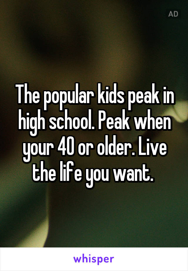 The popular kids peak in high school. Peak when your 40 or older. Live the life you want. 