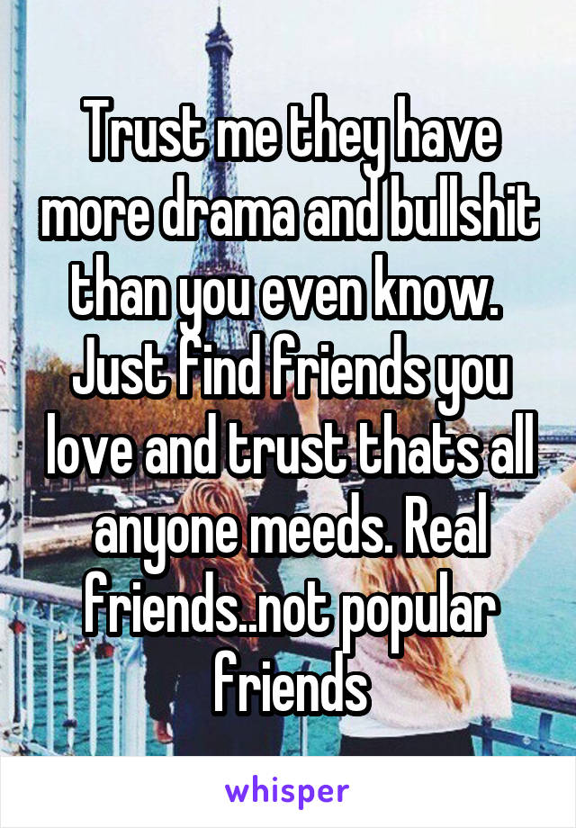 Trust me they have more drama and bullshit than you even know.  Just find friends you love and trust thats all anyone meeds. Real friends..not popular friends