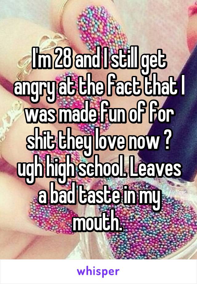 I'm 28 and I still get angry at the fact that I was made fun of for shit they love now 😒 ugh high school. Leaves a bad taste in my mouth. 