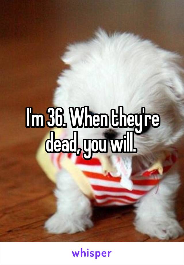 I'm 36. When they're dead, you will. 