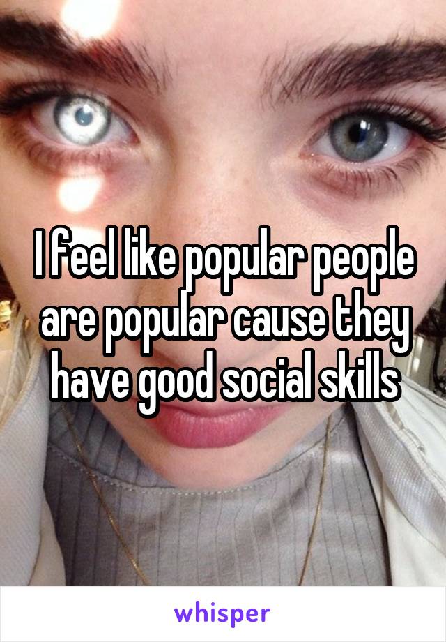 I feel like popular people are popular cause they have good social skills