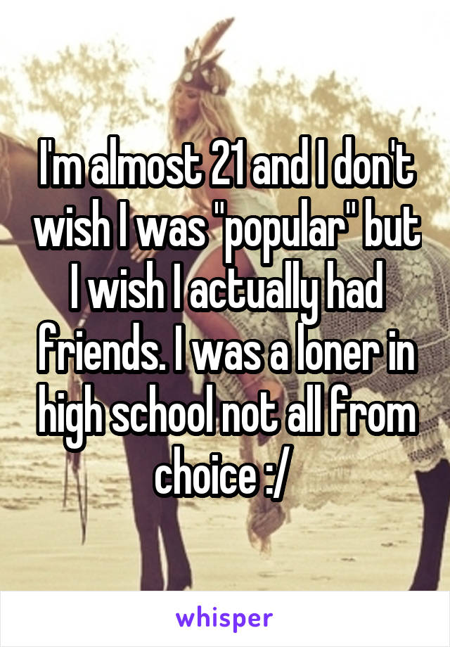 I'm almost 21 and I don't wish I was "popular" but I wish I actually had friends. I was a loner in high school not all from choice :/ 