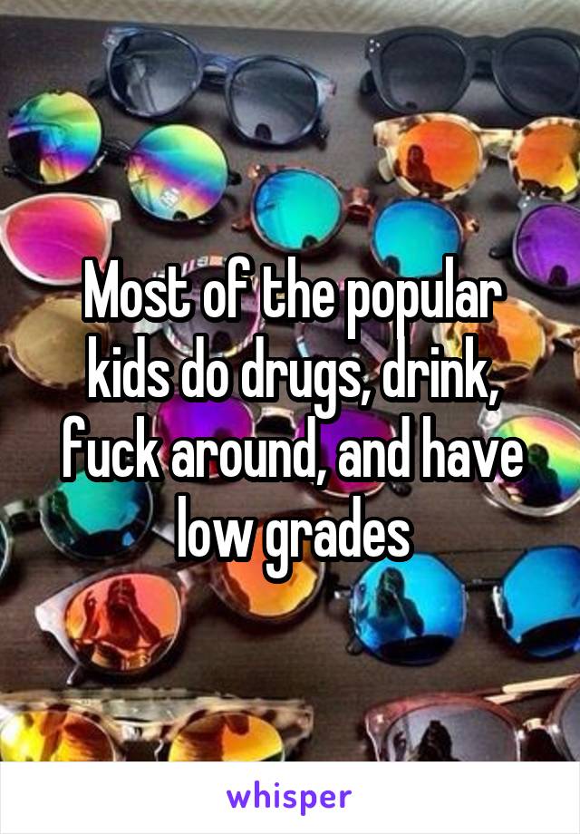 Most of the popular kids do drugs, drink, fuck around, and have low grades