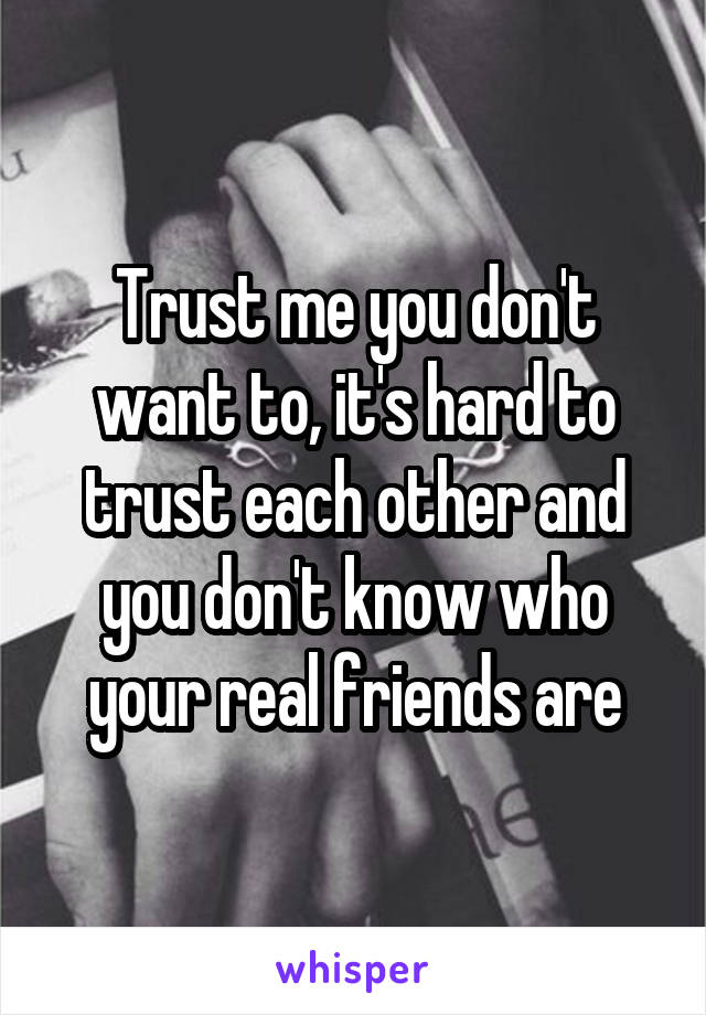 Trust me you don't want to, it's hard to trust each other and you don't know who your real friends are