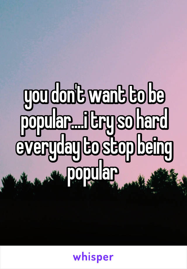 you don't want to be popular....i try so hard everyday to stop being popular 