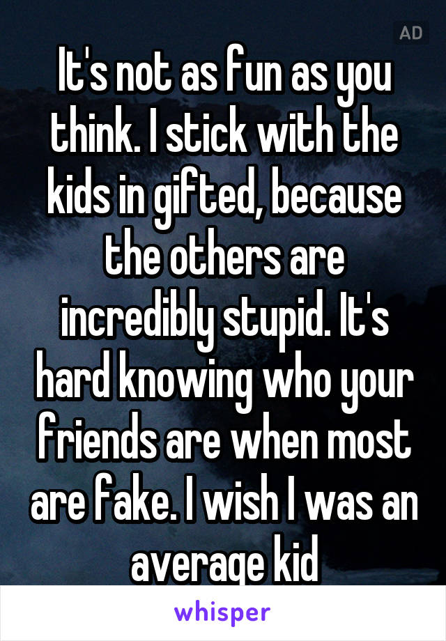 It's not as fun as you think. I stick with the kids in gifted, because the others are incredibly stupid. It's hard knowing who your friends are when most are fake. I wish I was an average kid