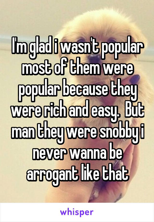 I'm glad i wasn't popular most of them were popular because they were rich and easy.  But man they were snobby i never wanna be arrogant like that